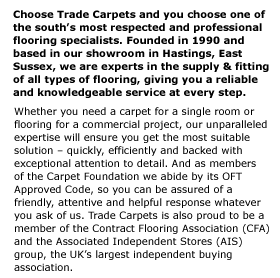 Choose Trade Carpets and you choose one of the souths most respected and professional flooring specialists. Founded in 1990 and  based in our showroom in Hastings, East Sussex, we are experts in the supply & fitting of all types of flooring, giving you a reliable  and knowledgeable service at every step. Whether you need a carpet for a single room or flooring for a commercial project, our unparalleled expertise will ensure you get the most suitable solution  quickly, efficiently and backed with exceptional attention to detail. And as members  of the Carpet Foundation we abide by its OFT Approved Code, so you can be assured of a friendly, attentive and helpful response whatever you ask of us. Trade Carpets is also proud to be a member of the Contract Flooring Association (CFA) and the Associated Independent Stores (AIS) group, the UKs largest independent buying association.  