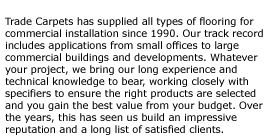 Trade Carpets has supplied all types of flooring for commercial installation since 1990. Our track record includes applications from small offices to large commercial buildings and developments. Whatever your project, we bring our long experience and technical knowledge to bear, working closely with specifiers to ensure the right products are selected and you gain the best value from your budget. Over the years, this has seen us build an impressive reputation and a long list of satisfied clients.