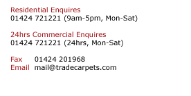 Residential Enquires  01424 721221 (9am-5pm, Mon-Sat)  24hrs Commercial Enquires  01424 721221 (24hrs, Mon-Sat)  Fax     01424 201968 Email  mail@tradecarpets.com