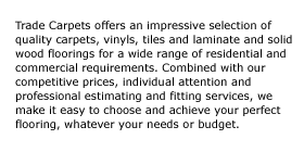Trade Carpets offers an impressive selection of quality carpets, vinyls, tiles and laminate and solid wood floorings for a wide range of residential and commercial requirements. Combined with our competitive prices, individual attention and professional estimating and fitting services, we make it easy to choose and achieve your perfect flooring, whatever your needs or budget.