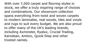 With over 7,000 carpet and flooring styles in stock, we offer a truly inspiring range of choices and combinations. Our showroom collection spans everything from twist and woven carpets to modern laminates, real woods, tiles and vinyls and rugs to suit every budget. We are also proud to offer many of the UKs leading brands, including Axminster, Ryalux, Crucial Trading, Karndean, Amtico, Quick-Step and other  trusted names. 